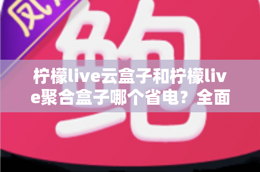 柠檬live云盒子和柠檬live聚合盒子哪个省电？全面功耗对比与选购省电指南