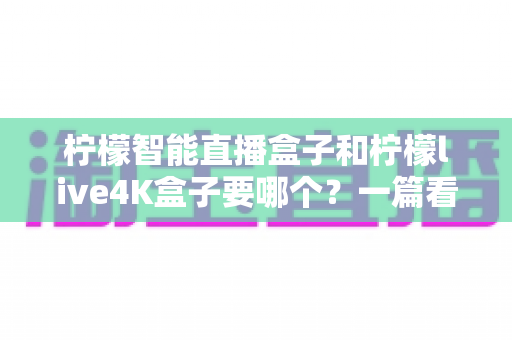 柠檬智能直播盒子和柠檬live4K盒子要哪个?一篇看懂两者区别的深度选购指南 柠檬智能直播盒子和柠檬live4K盒子要哪个?一篇看懂两者区别的深度选购指南