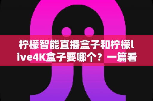 柠檬智能直播盒子和柠檬live4K盒子要哪个?一篇看懂两者区别的深度选购指南 柠檬智能直播盒子和柠檬live4K盒子要哪个?一篇看懂两者区别的深度选购指南