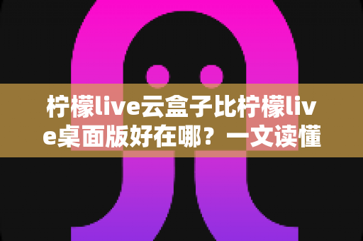 柠檬live云盒子比柠檬live桌面版好在哪?一文读懂云盒子的核心优势与选购指南 柠檬live云盒子比柠檬live桌面版好在哪?一文读懂云盒子的核心优势与选购指南