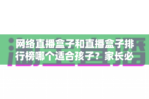 网络直播盒子和直播盒子排行榜哪个适合孩子?家长必读的选购与安全使用全攻略 网络直播盒子和直播盒子排行榜哪个适合孩子?家长必读的选购与安全使用全攻略