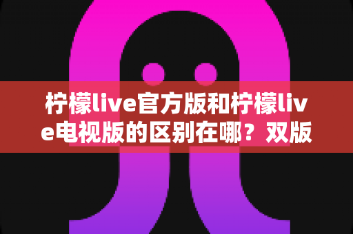 柠檬live官方版和柠檬live电视版的区别在哪?双版本差异全面解析与实用选择指南 柠檬live官方版和柠檬live电视版的区别在哪?双版本差异全面解析与实用选择指南