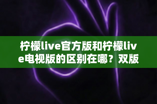 柠檬live官方版和柠檬live电视版的区别在哪？双版本差异全面解析与实用选择指南