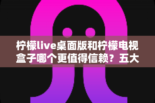 柠檬live桌面版和柠檬电视盒子哪个更值得信赖?五大维度深度对比与选购指南 柠檬live桌面版和柠檬电视盒子哪个更值得信赖?五大维度深度对比与选购指南