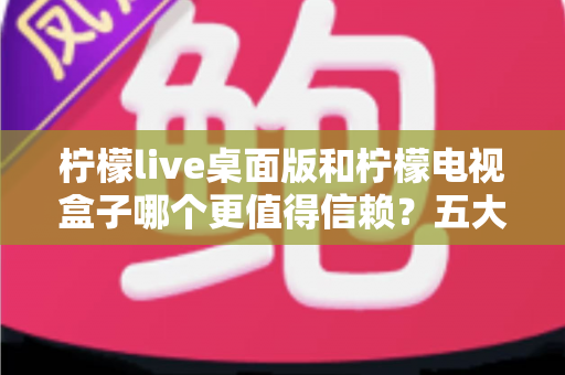 柠檬live桌面版和柠檬电视盒子哪个更值得信赖?五大维度深度对比与选购指南 柠檬live桌面版和柠檬电视盒子哪个更值得信赖?五大维度深度对比与选购指南