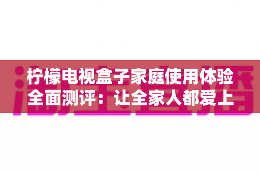 柠檬电视盒子家庭使用体验全面测评:让全家人都爱上的客厅娱乐新选择 柠檬电视盒子家庭使用体验全面测评:让全家人都爱上的客厅娱乐新选择