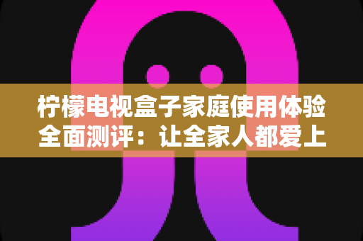 柠檬电视盒子家庭使用体验全面测评:让全家人都爱上的客厅娱乐新选择 柠檬电视盒子家庭使用体验全面测评:让全家人都爱上的客厅娱乐新选择