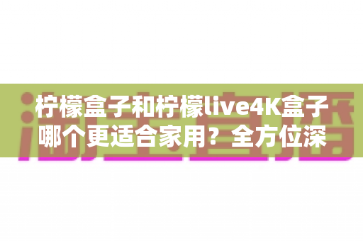柠檬盒子和柠檬live4K盒子哪个更适合家用？全方位深度对比助你选对电视盒子