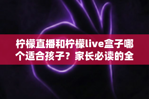 柠檬直播和柠檬live盒子哪个适合孩子？家长必读的全方位对比与选购指南