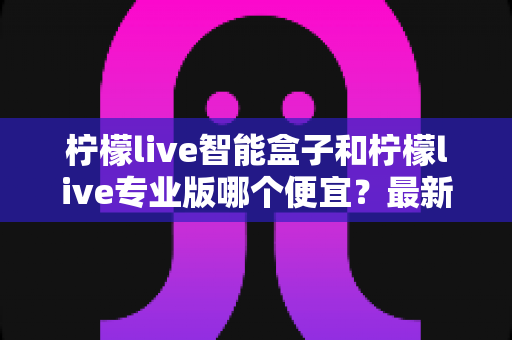 柠檬live智能盒子和柠檬live专业版哪个便宜?最新价格对比与省钱选购全攻略 柠檬live智能盒子和柠檬live专业版哪个便宜?最新价格对比与省钱选购全攻略