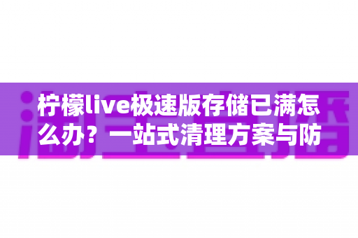 柠檬live极速版存储已满怎么办？一站式清理方案与防满技巧全解析