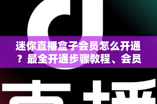 迷你直播盒子会员怎么开通？最全开通步骤教程、会员权益对比与避坑指南一次看懂