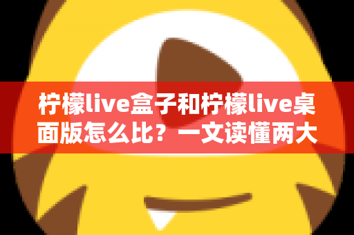 柠檬live盒子和柠檬live桌面版怎么比？一文读懂两大版本差异，选对不踩坑