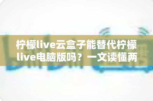 柠檬live云盒子能替代柠檬live电脑版吗?一文读懂两大版本的功能差异与选购指南 柠檬live云盒子能替代柠檬live电脑版吗?一文读懂两大版本的功能差异与选购指南