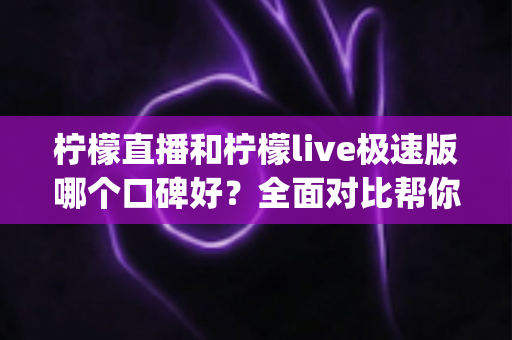 柠檬直播和柠檬live极速版哪个口碑好？全面对比帮你选对直播App