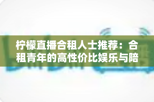 柠檬直播合租人士推荐:合租青年的高性价比娱乐与陪伴全指南 柠檬直播合租人士推荐:合租青年的高性价比娱乐与陪伴全指南
