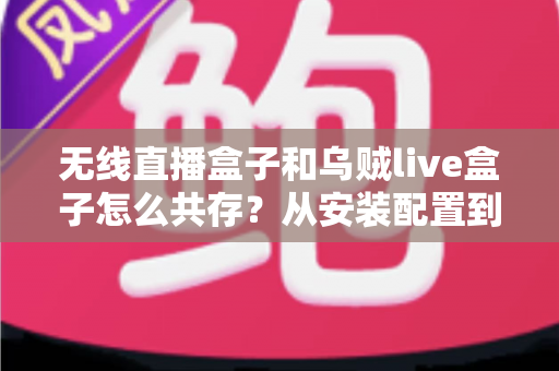 无线直播盒子和乌贼live盒子怎么共存？从安装配置到稳定运行的一站式实用攻略