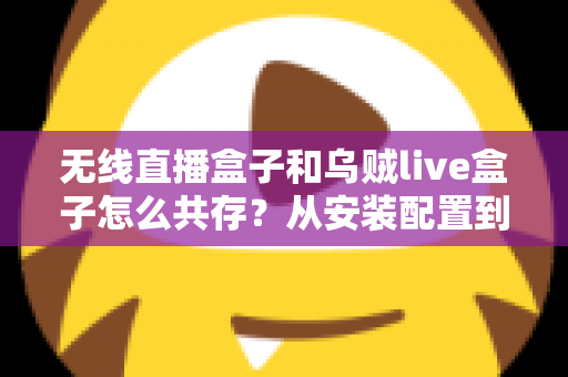 无线直播盒子和乌贼live盒子怎么共存？从安装配置到稳定运行的一站式实用攻略