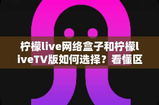 柠檬live网络盒子和柠檬liveTV版如何选择？看懂区别再下载，新手也能一步到位