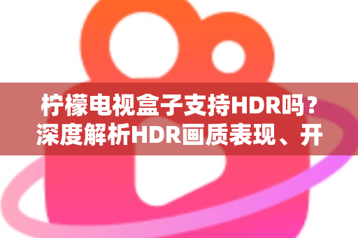 柠檬电视盒子支持HDR吗？深度解析HDR画质表现、开启方法与选购避坑全指南