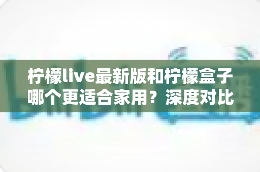 柠檬live最新版和柠檬盒子哪个更适合家用?深度对比助你选对家庭影音方案 柠檬live最新版和柠檬盒子哪个更适合家用?深度对比助你选对家庭影音方案