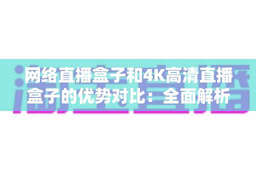 网络直播盒子和4K高清直播盒子的优势对比：全面解析帮你选对家庭影音利器