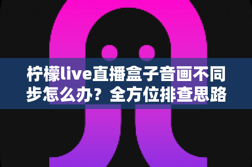 柠檬live直播盒子音画不同步怎么办?全方位排查思路与实用修复指南 柠檬live直播盒子音画不同步怎么办?全方位排查思路与实用修复指南