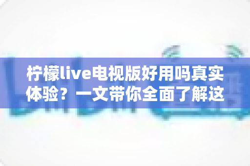 柠檬live电视版好用吗真实体验?一文带你全面了解这款电视直播软件的优缺点 柠檬live电视版好用吗真实体验?一文带你全面了解这款电视直播软件的优缺点