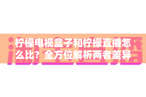 柠檬电视盒子和柠檬直播怎么比?全方位解析两者差异,帮你选出最适合的观剧方案 柠檬电视盒子和柠檬直播怎么比?全方位解析两者差异,帮你选出最适合的观剧方案