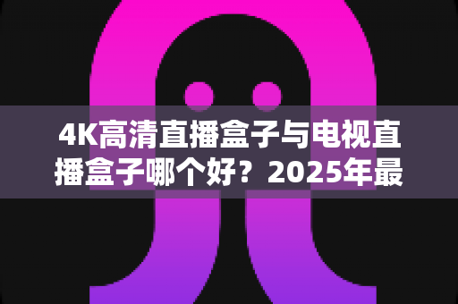 4K高清直播盒子与电视直播盒子哪个好?2025年最新选购攻略,看完不再纠结 4K高清直播盒子与电视直播盒子哪个好?2025年最新选购攻略,看完不再纠结
