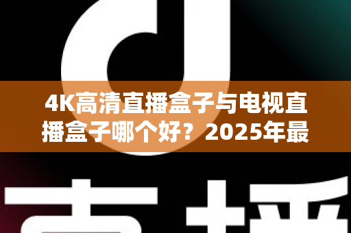 4K高清直播盒子与电视直播盒子哪个好？2025年最新选购攻略，看完不再纠结