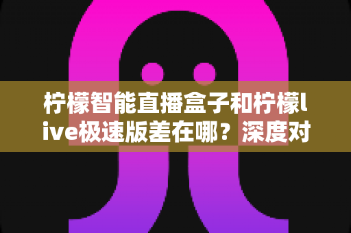 柠檬智能直播盒子和柠檬live极速版差在哪？深度对比解析，帮你选对直播工具