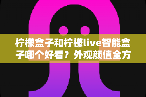 柠檬盒子和柠檬live智能盒子哪个好看？外观颜值全方位对比，帮你选出最适合家居风格的高颜值电视盒子