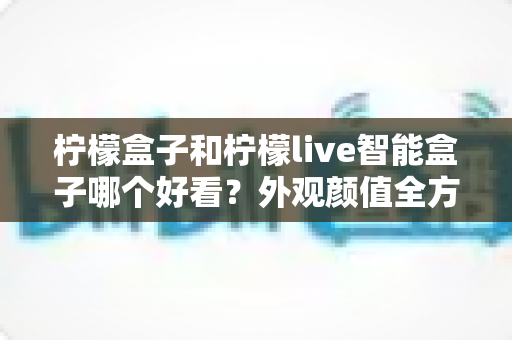 柠檬盒子和柠檬live智能盒子哪个好看？外观颜值全方位对比，帮你选出最适合家居风格的高颜值电视盒子