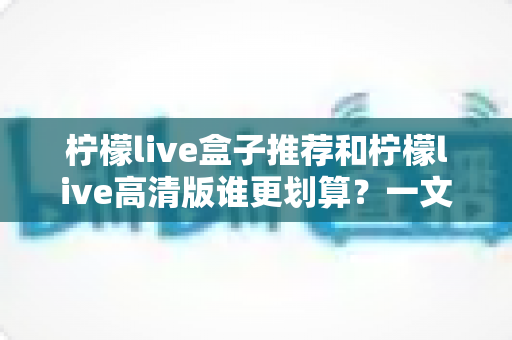 柠檬live盒子推荐和柠檬live高清版谁更划算？一文帮你算清这笔账，选对不花冤枉钱