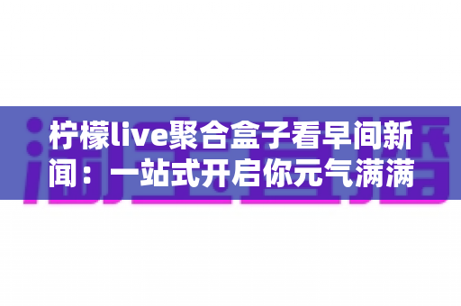 柠檬live聚合盒子看早间新闻：一站式开启你元气满满的一天