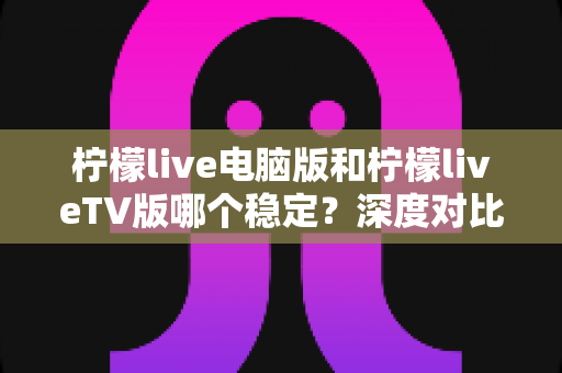 柠檬live电脑版和柠檬liveTV版哪个稳定？深度对比分析帮你找到最适合的版本
