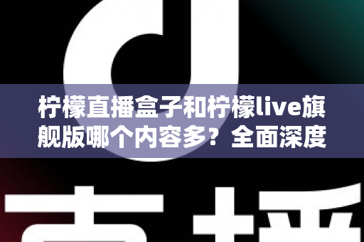 柠檬直播盒子和柠檬live旗舰版哪个内容多?全面深度对比评测与选购指南 柠檬直播盒子和柠檬live旗舰版哪个内容多?全面深度对比评测与选购指南