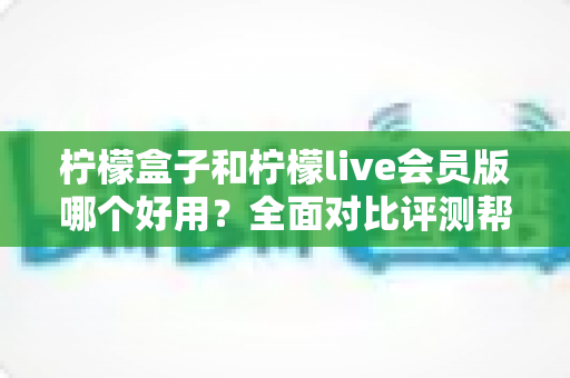 柠檬盒子和柠檬live会员版哪个好用？全面对比评测帮你选出最适合的选择