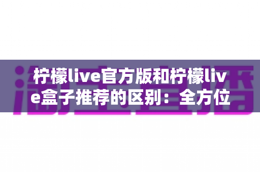 柠檬live官方版和柠檬live盒子推荐的区别:全方位解析助你选对版本安全畅享直播 柠檬live官方版和柠檬live盒子推荐的区别:全方位解析助你选对版本安全畅享直播