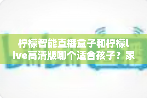 柠檬智能直播盒子和柠檬live高清版哪个适合孩子?家长必读的选购对比指南 柠檬智能直播盒子和柠檬live高清版哪个适合孩子?家长必读的选购对比指南