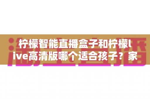 柠檬智能直播盒子和柠檬live高清版哪个适合孩子?家长必读的选购对比指南 柠檬智能直播盒子和柠檬live高清版哪个适合孩子?家长必读的选购对比指南