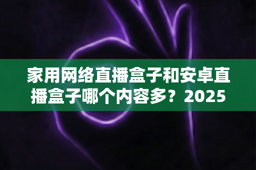 家用网络直播盒子和安卓直播盒子哪个内容多?2025年最全对比指南,帮你选对盒子畅享海量影视资源 家用网络直播盒子和安卓直播盒子哪个内容多?2025年最全对比指南,帮你选对盒子畅享海量影视资源
