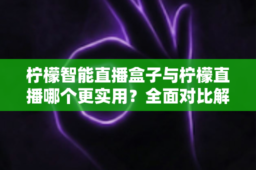 柠檬智能直播盒子与柠檬直播哪个更实用？全面对比解析帮你选对直播工具