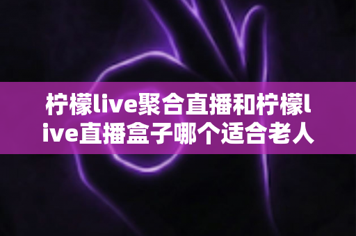 柠檬live聚合直播和柠檬live直播盒子哪个适合老人？长辈直播观看设备全维度对比与贴心选购指南