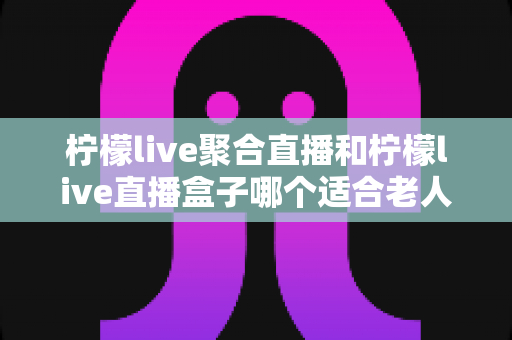 柠檬live聚合直播和柠檬live直播盒子哪个适合老人？长辈直播观看设备全维度对比与贴心选购指南
