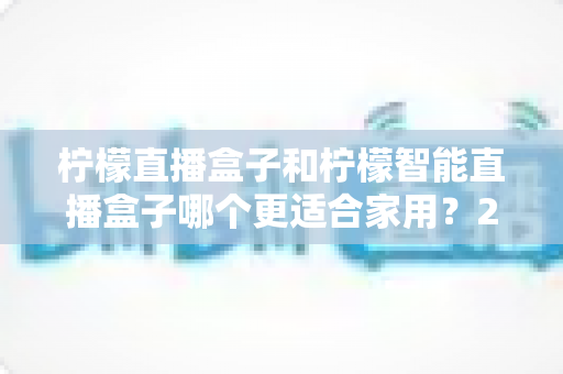 柠檬直播盒子和柠檬智能直播盒子哪个更适合家用？2025年最全选购对比指南