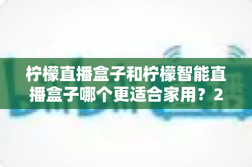 柠檬直播盒子和柠檬智能直播盒子哪个更适合家用？2025年最全选购对比指南