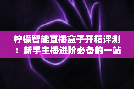 柠檬智能直播盒子开箱评测：新手主播进阶必备的一站式直播神器全方位深度体验