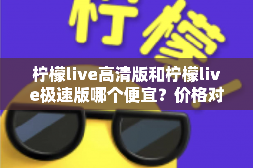 柠檬live高清版和柠檬live极速版哪个便宜？价格对比与省钱选择全攻略